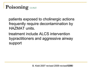 B. Kidd 2007 revised 2009 revised 20101130
Poisoning CONT
patients exposed to cholinergic actions
frequently require decontamination by
HAZMAT units.
treatment include ALCS intervention
bypractitioners and aggressive airway
support
 