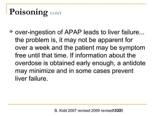B. Kidd 2007 revised 2009 revised 20101132
Poisoning CONT
 over-ingestion of APAP leads to liver failure...
the problem is, it may not be apparent for
over a week and the patient may be symptom
free until that time. If information about the
overdose is obtained early enough, a antidote
may minimize and in some cases prevent
liver failure.
 
