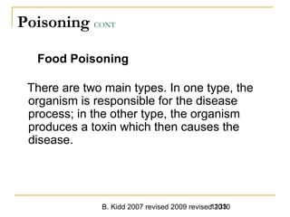 B. Kidd 2007 revised 2009 revised 20101133
Poisoning CONT
Food Poisoning
There are two main types. In one type, the
organism is responsible for the disease
process; in the other type, the organism
produces a toxin which then causes the
disease.
 