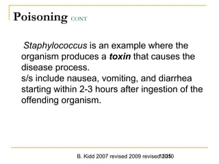 B. Kidd 2007 revised 2009 revised 20101135
Poisoning CONT
Staphylococcus is an example where the
organism produces a toxin that causes the
disease process.
s/s include nausea, vomiting, and diarrhea
starting within 2-3 hours after ingestion of the
offending organism.
 
