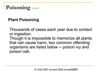B. Kidd 2007 revised 2009 revised 20101137
Poisoning CONT
Plant Poisoning
Thousands of cases each year due to contact
or ingestion.
Though it is impossible to memorize all plants
that can cause harm, two common offending
organisms are listed below -- poison ivy and
poison oak.
 