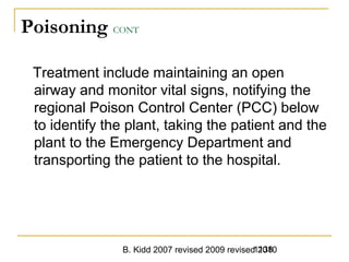 B. Kidd 2007 revised 2009 revised 20101138
Poisoning CONT
Treatment include maintaining an open
airway and monitor vital signs, notifying the
regional Poison Control Center (PCC) below
to identify the plant, taking the patient and the
plant to the Emergency Department and
transporting the patient to the hospital.
 