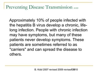 B. Kidd 2007 revised 2009 revised 2010114
Preventing Disease Transmission cont
Approximately 10% of people infected with
the hepatitis B virus develop a chronic, life-
long infection. People with chronic infection
may have symptoms, but many of these
patients never develop symptoms. These
patients are sometimes referred to as
"carriers" and can spread the disease to
others.
 