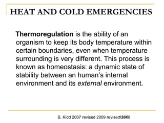 B. Kidd 2007 revised 2009 revised 20101140
HEAT AND COLD EMERGENCIES
Thermoregulation is the ability of an
organism to keep its body temperature within
certain boundaries, even when temperature
surrounding is very different. This process is
known as homeostasis: a dynamic state of
stability between an human’s internal
environment and its external environment.
 