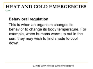 B. Kidd 2007 revised 2009 revised 20101144
HEAT AND COLD EMERGENCIES
CONT
Behavioral regulation
This is when an organism changes its
behavior to change its body temperature. For
example, when humans warm up out in the
sun, they may wish to find shade to cool
down.
 