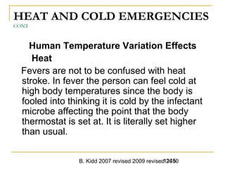 B. Kidd 2007 revised 2009 revised 20101145
HEAT AND COLD EMERGENCIES
CONT
Human Temperature Variation Effects
Heat
Fevers are not to be confused with heat
stroke. In fever the person can feel cold at
high body temperatures since the body is
fooled into thinking it is cold by the infectant
microbe affecting the point that the body
thermostat is set at. It is literally set higher
than usual.
 