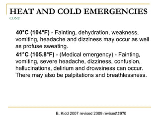 B. Kidd 2007 revised 2009 revised 20101147
HEAT AND COLD EMERGENCIES
CONT
40°C (104°F) - Fainting, dehydration, weakness,
vomiting, headache and dizziness may occur as well
as profuse sweating.
41°C (105.8°F) - (Medical emergency) - Fainting,
vomiting, severe headache, dizziness, confusion,
hallucinations, delirium and drowsiness can occur.
There may also be palpitations and breathlessness.
 