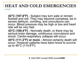 B. Kidd 2007 revised 2009 revised 20101148
HEAT AND COLD EMERGENCIES
CONT
42°C (107.6°F) - Subject may turn pale or remain
flushed and red. They may become comatose, be in
severe delirium, vomiting, and convulsions can
occur. Blood pressure may be high or low and heart
rate will be very fast.
43°C (109.4°F) - Normally death, or there may be
serious brain damage, continuous convulsions and
shock. Cardio-respiratory collapse will occur.
44°C (111.2°F) or more - Almost certainly death will
occur. However patients have been know to survive
up to 46°C (114.8°F).
 