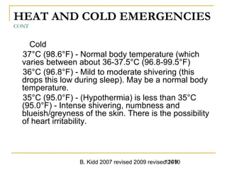 B. Kidd 2007 revised 2009 revised 20101149
HEAT AND COLD EMERGENCIES
CONT
Cold
37°C (98.6°F) - Normal body temperature (which
varies between about 36-37.5°C (96.8-99.5°F)
36°C (96.8°F) - Mild to moderate shivering (this
drops this low during sleep). May be a normal body
temperature.
35°C (95.0°F) - (Hypothermia) is less than 35°C
(95.0°F) - Intense shivering, numbness and
blueish/greyness of the skin. There is the possibility
of heart irritability.
 