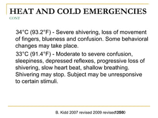 B. Kidd 2007 revised 2009 revised 20101150
HEAT AND COLD EMERGENCIES
CONT
34°C (93.2°F) - Severe shivering, loss of movement
of fingers, blueness and confusion. Some behavioral
changes may take place.
33°C (91.4°F) - Moderate to severe confusion,
sleepiness, depressed reflexes, progressive loss of
shivering, slow heart beat, shallow breathing.
Shivering may stop. Subject may be unresponsive
to certain stimuli.
 
