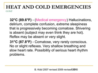 B. Kidd 2007 revised 2009 revised 20101151
HEAT AND COLD EMERGENCIES
CONT
32°C (89.6°F) - (Medical emergency) Hallucinations,
delirium, complete confusion, extreme sleepiness
that is progressively becoming comatose. Shivering
is absent (subject may even think they are hot).
Reflex may be absent or very slight.
31°C (87.8°F) - Comatose, very rarely conscious.
No or slight reflexes. Very shallow breathing and
slow heart rate. Possibility of serious heart rhythm
problems.
 