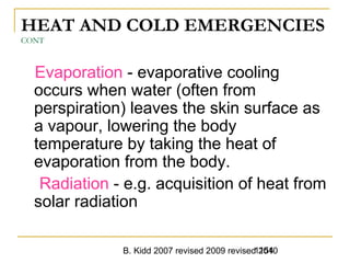 B. Kidd 2007 revised 2009 revised 20101154
HEAT AND COLD EMERGENCIES
CONT
Evaporation - evaporative cooling
occurs when water (often from
perspiration) leaves the skin surface as
a vapour, lowering the body
temperature by taking the heat of
evaporation from the body.
Radiation - e.g. acquisition of heat from
solar radiation
 
