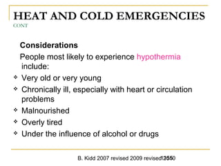 B. Kidd 2007 revised 2009 revised 20101155
HEAT AND COLD EMERGENCIES
CONT
Considerations
People most likely to experience hypothermia
include:
 Very old or very young
 Chronically ill, especially with heart or circulation
problems
 Malnourished
 Overly tired
 Under the influence of alcohol or drugs
 