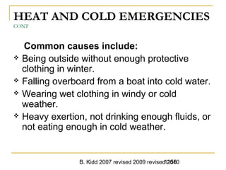 B. Kidd 2007 revised 2009 revised 20101156
HEAT AND COLD EMERGENCIES
CONT
Common causes include:
 Being outside without enough protective
clothing in winter.
 Falling overboard from a boat into cold water.
 Wearing wet clothing in windy or cold
weather.
 Heavy exertion, not drinking enough fluids, or
not eating enough in cold weather.
 