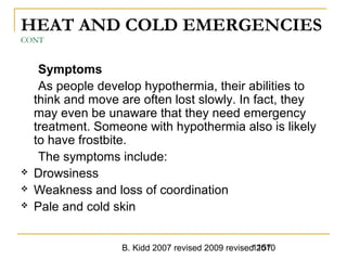B. Kidd 2007 revised 2009 revised 20101157
HEAT AND COLD EMERGENCIES
CONT
Symptoms
As people develop hypothermia, their abilities to
think and move are often lost slowly. In fact, they
may even be unaware that they need emergency
treatment. Someone with hypothermia also is likely
to have frostbite.
The symptoms include:
 Drowsiness
 Weakness and loss of coordination
 Pale and cold skin
 