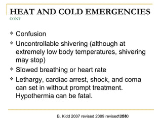 B. Kidd 2007 revised 2009 revised 20101158
HEAT AND COLD EMERGENCIES
CONT
 Confusion
 Uncontrollable shivering (although at
extremely low body temperatures, shivering
may stop)
 Slowed breathing or heart rate
 Lethargy, cardiac arrest, shock, and coma
can set in without prompt treatment.
Hypothermia can be fatal.
 