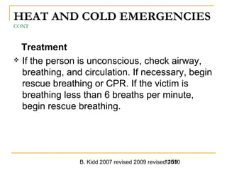 B. Kidd 2007 revised 2009 revised 20101159
HEAT AND COLD EMERGENCIES
CONT
Treatment
 If the person is unconscious, check airway,
breathing, and circulation. If necessary, begin
rescue breathing or CPR. If the victim is
breathing less than 6 breaths per minute,
begin rescue breathing.
 