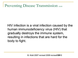 B. Kidd 2007 revised 2009 revised 2010116
Preventing Disease Transmission cont
HIV infection is a viral infection caused by the
human immunodeficiency virus (HIV) that
gradually destroys the immune system,
resulting in infections that are hard for the
body to fight.
 