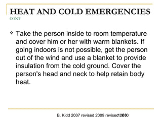 B. Kidd 2007 revised 2009 revised 20101160
HEAT AND COLD EMERGENCIES
CONT
 Take the person inside to room temperature
and cover him or her with warm blankets. If
going indoors is not possible, get the person
out of the wind and use a blanket to provide
insulation from the cold ground. Cover the
person's head and neck to help retain body
heat.
 