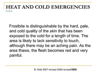 B. Kidd 2007 revised 2009 revised 20101165
HEAT AND COLD EMERGENCIES
CONT
Frostbite is distinguishable by the hard, pale,
and cold quality of the skin that has been
exposed to the cold for a length of time. The
area is likely to lack sensitivity to touch,
although there may be an aching pain. As the
area thaws, the flesh becomes red and very
painful.
 
