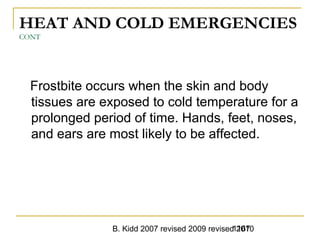 B. Kidd 2007 revised 2009 revised 20101167
HEAT AND COLD EMERGENCIES
CONT
Frostbite occurs when the skin and body
tissues are exposed to cold temperature for a
prolonged period of time. Hands, feet, noses,
and ears are most likely to be affected.
 