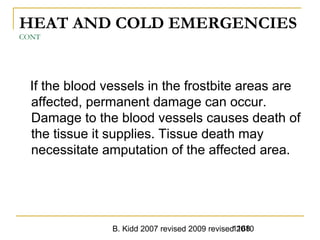 B. Kidd 2007 revised 2009 revised 20101168
HEAT AND COLD EMERGENCIES
CONT
If the blood vessels in the frostbite areas are
affected, permanent damage can occur.
Damage to the blood vessels causes death of
the tissue it supplies. Tissue death may
necessitate amputation of the affected area.
 