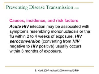 B. Kidd 2007 revised 2009 revised 2010117
Preventing Disease Transmission cont
Causes, incidence, and risk factors
Acute HIV infection may be associated with
symptoms resembling mononucleosis or the
flu within 2 to 4 weeks of exposure. HIV
seroconversion (converting from HIV
negative to HIV positive) usually occurs
within 3 months of exposure.
 