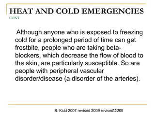 B. Kidd 2007 revised 2009 revised 20101170
HEAT AND COLD EMERGENCIES
CONT
Although anyone who is exposed to freezing
cold for a prolonged period of time can get
frostbite, people who are taking beta-
blockers, which decrease the flow of blood to
the skin, are particularly susceptible. So are
people with peripheral vascular
disorder/disease (a disorder of the arteries).
 