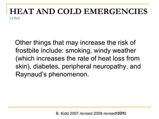 B. Kidd 2007 revised 2009 revised 20101171
HEAT AND COLD EMERGENCIES
CONT
Other things that may increase the risk of
frostbite include: smoking, windy weather
(which increases the rate of heat loss from
skin), diabetes, peripheral neuropathy, and
Raynaud’s phenomenon.
 