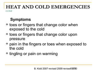 B. Kidd 2007 revised 2009 revised 20101172
HEAT AND COLD EMERGENCIES
CONT
Symptoms
 toes or fingers that change color when
exposed to the cold
 toes or fingers that change color upon
pressure
 pain in the fingers or toes when exposed to
the cold
 tingling or pain on warming
 