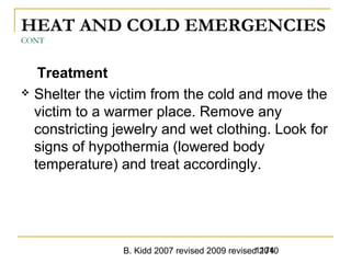 B. Kidd 2007 revised 2009 revised 20101174
HEAT AND COLD EMERGENCIES
CONT
Treatment
 Shelter the victim from the cold and move the
victim to a warmer place. Remove any
constricting jewelry and wet clothing. Look for
signs of hypothermia (lowered body
temperature) and treat accordingly.
 