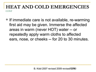B. Kidd 2007 revised 2009 revised 20101176
HEAT AND COLD EMERGENCIES
CONT
 If immediate care is not available, re-warming
first aid may be given. Immerse the affected
areas in warm (never HOT) water -- or
repeatedly apply warm cloths to affected
ears, nose, or cheeks -- for 20 to 30 minutes.
 
