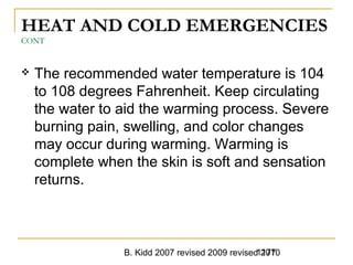 B. Kidd 2007 revised 2009 revised 20101177
HEAT AND COLD EMERGENCIES
CONT
 The recommended water temperature is 104
to 108 degrees Fahrenheit. Keep circulating
the water to aid the warming process. Severe
burning pain, swelling, and color changes
may occur during warming. Warming is
complete when the skin is soft and sensation
returns.
 
