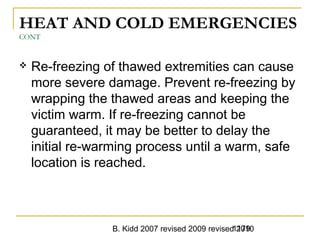 B. Kidd 2007 revised 2009 revised 20101179
HEAT AND COLD EMERGENCIES
CONT
 Re-freezing of thawed extremities can cause
more severe damage. Prevent re-freezing by
wrapping the thawed areas and keeping the
victim warm. If re-freezing cannot be
guaranteed, it may be better to delay the
initial re-warming process until a warm, safe
location is reached.
 
