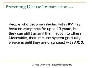 B. Kidd 2007 revised 2009 revised 2010118
Preventing Disease Transmission cont
People who become infected with HIV may
have no symptoms for up to 10 years, but
they can still transmit the infection to others.
Meanwhile, their immune system gradually
weakens until they are diagnosed with AIDS.
 