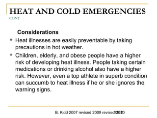 B. Kidd 2007 revised 2009 revised 20101182
HEAT AND COLD EMERGENCIES
CONT
Considerations
 Heat illnesses are easily preventable by taking
precautions in hot weather.
 Children, elderly, and obese people have a higher
risk of developing heat illness. People taking certain
medications or drinking alcohol also have a higher
risk. However, even a top athlete in superb condition
can succumb to heat illness if he or she ignores the
warning signs.
 
