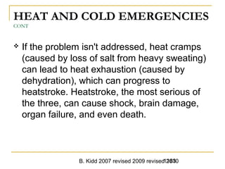 B. Kidd 2007 revised 2009 revised 20101183
HEAT AND COLD EMERGENCIES
CONT
 If the problem isn't addressed, heat cramps
(caused by loss of salt from heavy sweating)
can lead to heat exhaustion (caused by
dehydration), which can progress to
heatstroke. Heatstroke, the most serious of
the three, can cause shock, brain damage,
organ failure, and even death.
 
