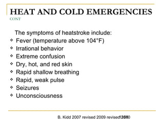 B. Kidd 2007 revised 2009 revised 20101188
HEAT AND COLD EMERGENCIES
CONT
The symptoms of heatstroke include:
 Fever (temperature above 104°F)
 Irrational behavior
 Extreme confusion
 Dry, hot, and red skin
 Rapid shallow breathing
 Rapid, weak pulse
 Seizures
 Unconsciousness
 