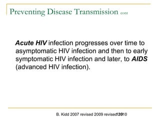 B. Kidd 2007 revised 2009 revised 2010119
Preventing Disease Transmission cont
Acute HIV infection progresses over time to
asymptomatic HIV infection and then to early
symptomatic HIV infection and later, to AIDS
(advanced HIV infection).
 
