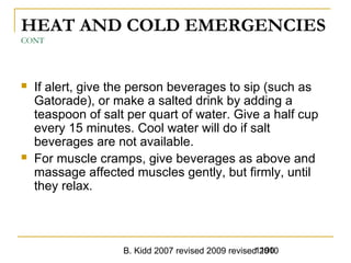 B. Kidd 2007 revised 2009 revised 20101190
HEAT AND COLD EMERGENCIES
CONT
 If alert, give the person beverages to sip (such as
Gatorade), or make a salted drink by adding a
teaspoon of salt per quart of water. Give a half cup
every 15 minutes. Cool water will do if salt
beverages are not available.
 For muscle cramps, give beverages as above and
massage affected muscles gently, but firmly, until
they relax.
 
