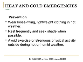 B. Kidd 2007 revised 2009 revised 20101192
HEAT AND COLD EMERGENCIES
CONT
Prevention
 Wear loose-fitting, lightweight clothing in hot
weather.
 Rest frequently and seek shade when
possible.
 Avoid exercise or strenuous physical activity
outside during hot or humid weather.
 
