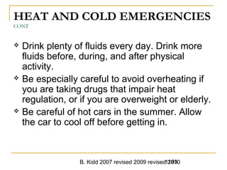B. Kidd 2007 revised 2009 revised 20101193
HEAT AND COLD EMERGENCIES
CONT
 Drink plenty of fluids every day. Drink more
fluids before, during, and after physical
activity.
 Be especially careful to avoid overheating if
you are taking drugs that impair heat
regulation, or if you are overweight or elderly.
 Be careful of hot cars in the summer. Allow
the car to cool off before getting in.
 