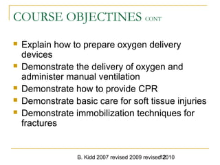 B. Kidd 2007 revised 2009 revised 201012
COURSE OBJECTINES CONT
 Explain how to prepare oxygen delivery
devices
 Demonstrate the delivery of oxygen and
administer manual ventilation
 Demonstrate how to provide CPR
 Demonstrate basic care for soft tissue injuries
 Demonstrate immobilization techniques for
fractures
 