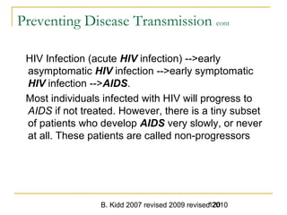 B. Kidd 2007 revised 2009 revised 2010120
Preventing Disease Transmission cont
HIV Infection (acute HIV infection) -->early
asymptomatic HIV infection -->early symptomatic
HIV infection -->AIDS.
Most individuals infected with HIV will progress to
AIDS if not treated. However, there is a tiny subset
of patients who develop AIDS very slowly, or never
at all. These patients are called non-progressors
 