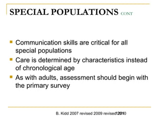 B. Kidd 2007 revised 2009 revised 20101201
SPECIAL POPULATIONS CONT
 Communication skills are critical for all
special populations
 Care is determined by characteristics instead
of chronological age
 As with adults, assessment should begin with
the primary survey
 