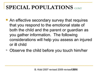 B. Kidd 2007 revised 2009 revised 20101203
SPECIAL POPULATIONS CONT
 An effective secondary survey that requires
that you respond to the emotional state of
both the child and the parent or guardian as
you gather information. The following
considerations will help you assess an injured
or ill child
> Observe the child before you touch him/her
 