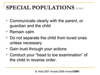 B. Kidd 2007 revised 2009 revised 20101204
SPECIAL POPULATIONS CONT
> Communicate clearly with the parent, or
guardian and the child
> Remain calm
> Do not separate the child from loved ones
unless necessary
> Gain trust through your actions
> Conduct your “head to toe examination” of
the child in reverse order.
 