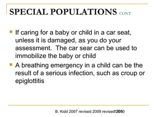 B. Kidd 2007 revised 2009 revised 20101205
SPECIAL POPULATIONS CONT
 If caring for a baby or child in a car seat,
unless it is damaged, as you do your
assessment. The car sear can be used to
immobilize the baby or child
 A breathing emergency in a child can be the
result of a serious infection, such as croup or
epiglottitis
 