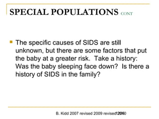 B. Kidd 2007 revised 2009 revised 20101206
SPECIAL POPULATIONS CONT
 The specific causes of SIDS are still
unknown, but there are some factors that put
the baby at a greater risk. Take a history:
Was the baby sleeping face down? Is there a
history of SIDS in the family?
 