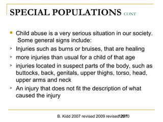 B. Kidd 2007 revised 2009 revised 20101207
SPECIAL POPULATIONS CONT
 Child abuse is a very serious situation in our society.
Some general signs include:
> Injuries such as burns or bruises, that are healing
> more injuries than usual for a child of that age
> injuries located in suspect parts of the body, such as
buttocks, back, genitals, upper thighs, torso, head,
upper arms and neck
> An injury that does not fit the description of what
caused the injury
 